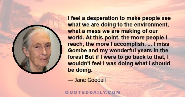 I feel a desperation to make people see what we are doing to the environment, what a mess we are making of our world. At this point, the more people I reach, the more I accomplish. ... I miss Gombe and my wonderful