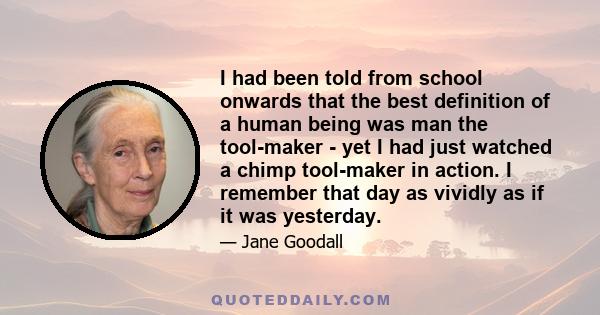 I had been told from school onwards that the best definition of a human being was man the tool-maker - yet I had just watched a chimp tool-maker in action. I remember that day as vividly as if it was yesterday.