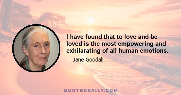 I have found that to love and be loved is the most empowering and exhilarating of all human emotions.