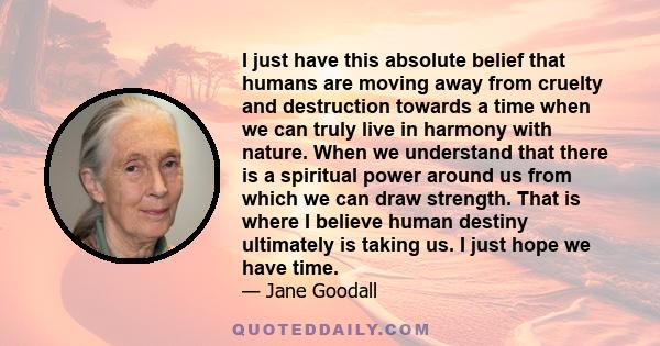 I just have this absolute belief that humans are moving away from cruelty and destruction towards a time when we can truly live in harmony with nature. When we understand that there is a spiritual power around us from