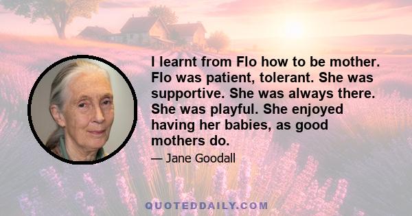 I learnt from Flo how to be mother. Flo was patient, tolerant. She was supportive. She was always there. She was playful. She enjoyed having her babies, as good mothers do.