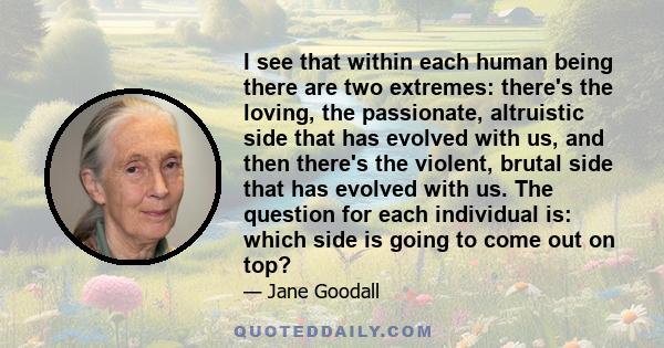 I see that within each human being there are two extremes: there's the loving, the passionate, altruistic side that has evolved with us, and then there's the violent, brutal side that has evolved with us. The question