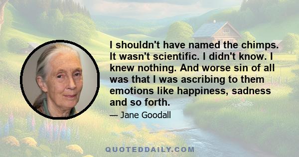 I shouldn't have named the chimps. It wasn't scientific. I didn't know. I knew nothing. And worse sin of all was that I was ascribing to them emotions like happiness, sadness and so forth.