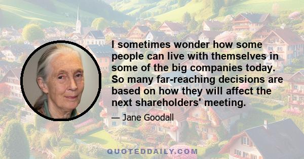 I sometimes wonder how some people can live with themselves in some of the big companies today. So many far-reaching decisions are based on how they will affect the next shareholders' meeting.