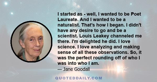 I started as - well, I wanted to be Poet Laureate. And I wanted to be a naturalist. That's how I began. I didn't have any desire to go and be a scientist. Louis Leakey channeled me there. I'm delighted he did. I love