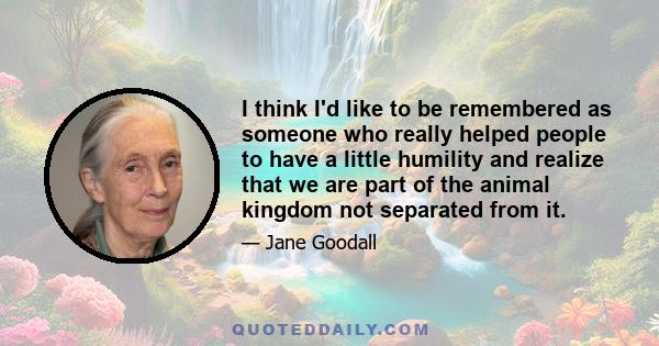 I think I'd like to be remembered as someone who really helped people to have a little humility and realize that we are part of the animal kingdom not separated from it.