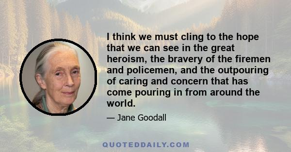 I think we must cling to the hope that we can see in the great heroism, the bravery of the firemen and policemen, and the outpouring of caring and concern that has come pouring in from around the world.