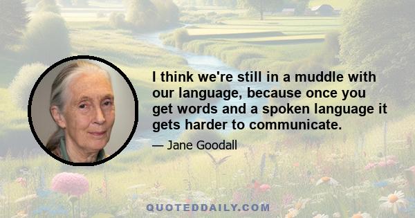 I think we're still in a muddle with our language, because once you get words and a spoken language it gets harder to communicate.