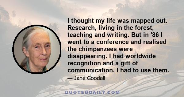 I thought my life was mapped out. Research, living in the forest, teaching and writing. But in '86 I went to a conference and realised the chimpanzees were disappearing. I had worldwide recognition and a gift of