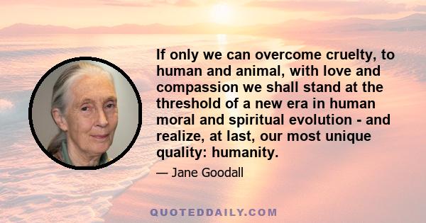 If only we can overcome cruelty, to human and animal, with love and compassion we shall stand at the threshold of a new era in human moral and spiritual evolution - and realize, at last, our most unique quality: