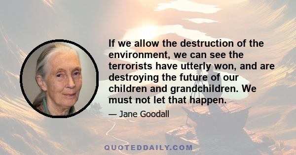 If we allow the destruction of the environment, we can see the terrorists have utterly won, and are destroying the future of our children and grandchildren. We must not let that happen.