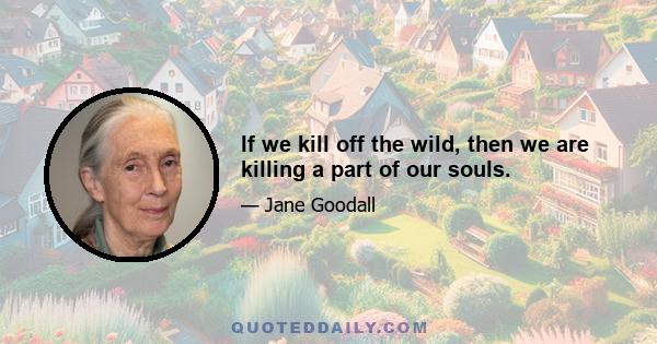 If we kill off the wild, then we are killing a part of our souls.