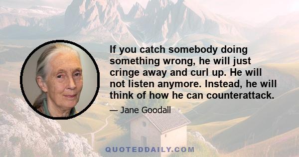 If you catch somebody doing something wrong, he will just cringe away and curl up. He will not listen anymore. Instead, he will think of how he can counterattack.