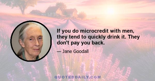 If you do microcredit with men, they tend to quickly drink it. They don't pay you back.