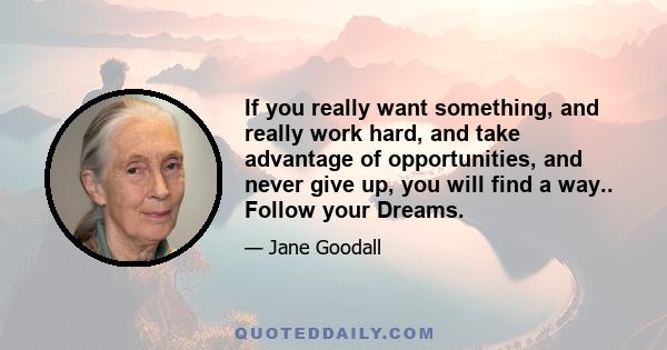 If you really want something, and really work hard, and take advantage of opportunities, and never give up, you will find a way.. Follow your Dreams.