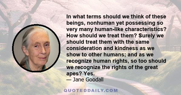 In what terms should we think of these beings, nonhuman yet possessing so very many human-like characteristics? How should we treat them? Surely we should treat them with the same consideration and kindness as we show