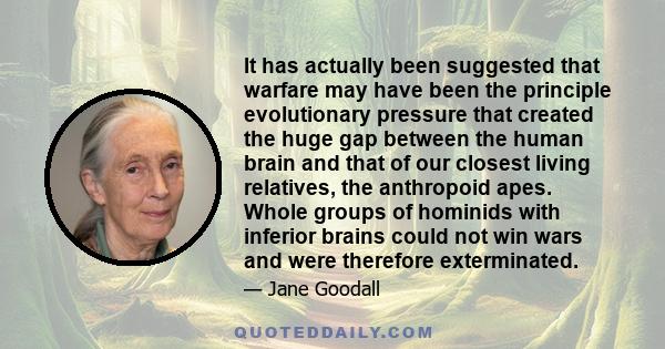 It has actually been suggested that warfare may have been the principle evolutionary pressure that created the huge gap between the human brain and that of our closest living relatives, the anthropoid apes. Whole groups 