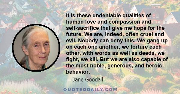 It is these undeniable qualities of human love and compassion and self-sacrifice that give me hope for the future. We are, indeed, often cruel and evil. Nobody can deny this. We gang up on each one another, we torture