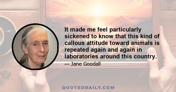 It made me feel particularly sickened to know that this kind of callous attitude toward animals is repeated again and again in laboratories around this country.