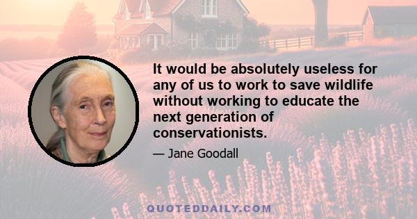 It would be absolutely useless for any of us to work to save wildlife without working to educate the next generation of conservationists.