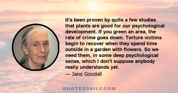 It's been proven by quite a few studies that plants are good for our psychological development. If you green an area, the rate of crime goes down. Torture victims begin to recover when they spend time outside in a