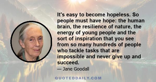 It's easy to become hopeless. So people must have hope: the human brain, the resilience of nature, the energy of young people and the sort of inspiration that you see from so many hundreds of people who tackle tasks