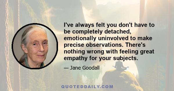 I've always felt you don't have to be completely detached, emotionally uninvolved to make precise observations. There's nothing wrong with feeling great empathy for your subjects.