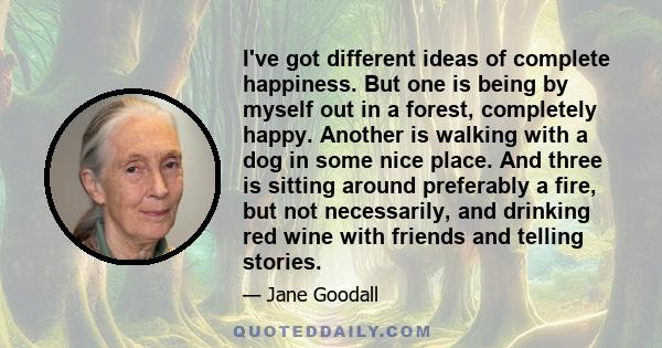 I've got different ideas of complete happiness. But one is being by myself out in a forest, completely happy. Another is walking with a dog in some nice place. And three is sitting around preferably a fire, but not