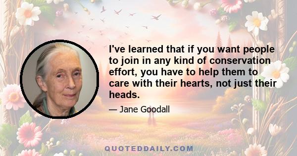 I've learned that if you want people to join in any kind of conservation effort, you have to help them to care with their hearts, not just their heads.