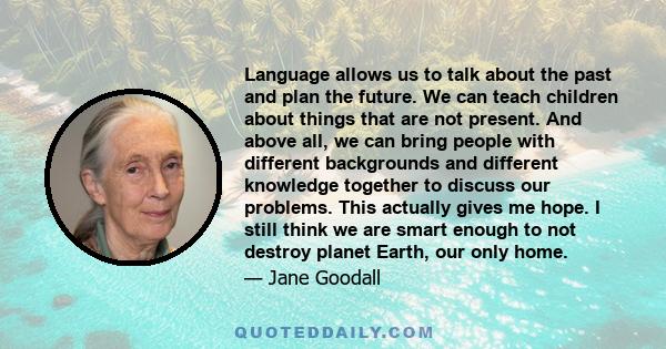 Language allows us to talk about the past and plan the future. We can teach children about things that are not present. And above all, we can bring people with different backgrounds and different knowledge together to