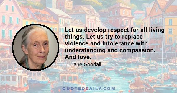 Let us develop respect for all living things. Let us try to replace violence and intolerance with understanding and compassion. And love.