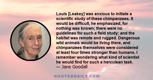 Louis [Leakey] was anxious to initiate a scientific study of these chimpanzees. It would be difficult, he emphasized, for nothing was known; there were no guidelines for such a field study; and the habitat was remote