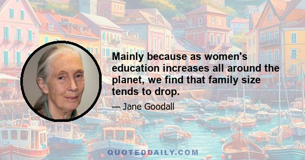 Mainly because as women's education increases all around the planet, we find that family size tends to drop.