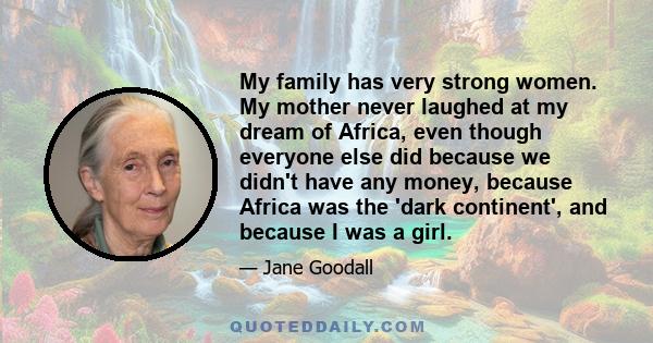 My family has very strong women. My mother never laughed at my dream of Africa, even though everyone else did because we didn't have any money, because Africa was the 'dark continent', and because I was a girl.