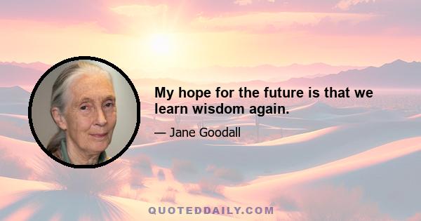 My hope for the future is that we learn wisdom again.