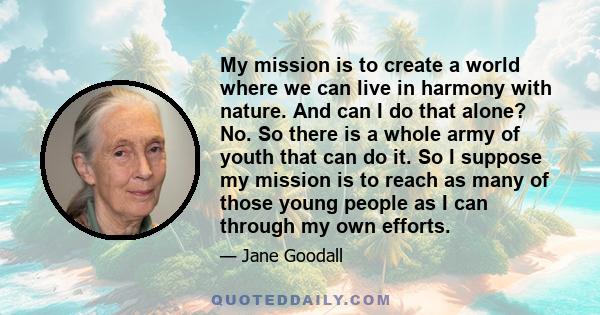 My mission is to create a world where we can live in harmony with nature. And can I do that alone? No. So there is a whole army of youth that can do it. So I suppose my mission is to reach as many of those young people