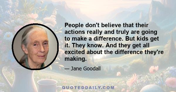 People don't believe that their actions really and truly are going to make a difference. But kids get it. They know. And they get all excited about the difference they're making.