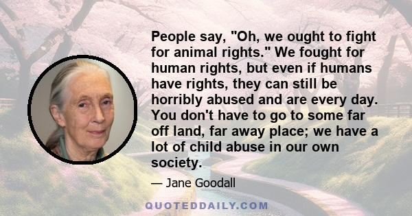 People say, Oh, we ought to fight for animal rights. We fought for human rights, but even if humans have rights, they can still be horribly abused and are every day. You don't have to go to some far off land, far away