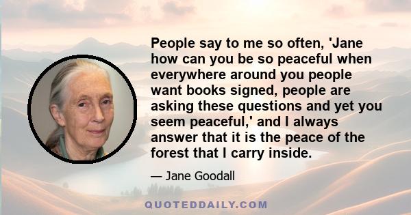 People say to me so often, 'Jane how can you be so peaceful when everywhere around you people want books signed, people are asking these questions and yet you seem peaceful,' and I always answer that it is the peace of