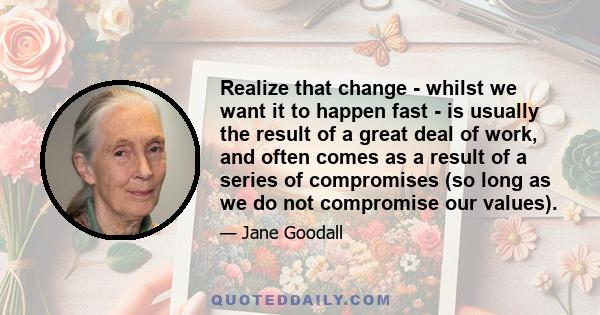 Realize that change - whilst we want it to happen fast - is usually the result of a great deal of work, and often comes as a result of a series of compromises (so long as we do not compromise our values).