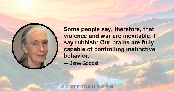 Some people say, therefore, that violence and war are inevitable. I say rubbish: Our brains are fully capable of controlling instinctive behavior.