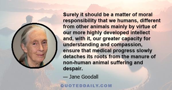 Surely it should be a matter of moral responsibility that we humans, different from other animals mainly by virtue of our more highly developed intellect and, with it, our greater capacity for understanding and