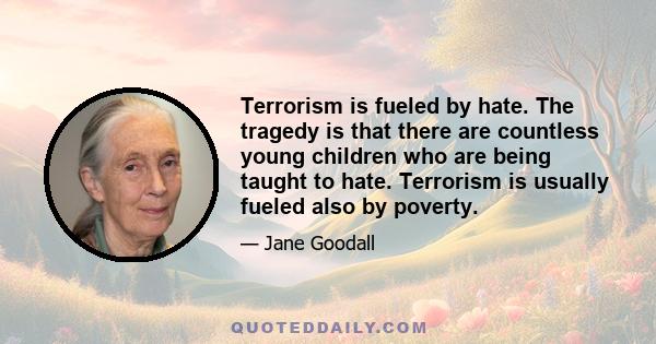 Terrorism is fueled by hate. The tragedy is that there are countless young children who are being taught to hate. Terrorism is usually fueled also by poverty.