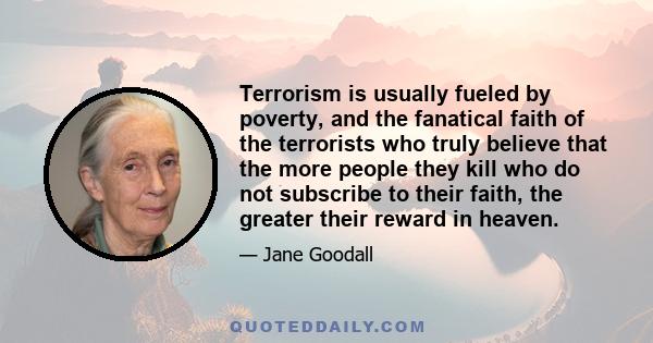 Terrorism is usually fueled by poverty, and the fanatical faith of the terrorists who truly believe that the more people they kill who do not subscribe to their faith, the greater their reward in heaven.