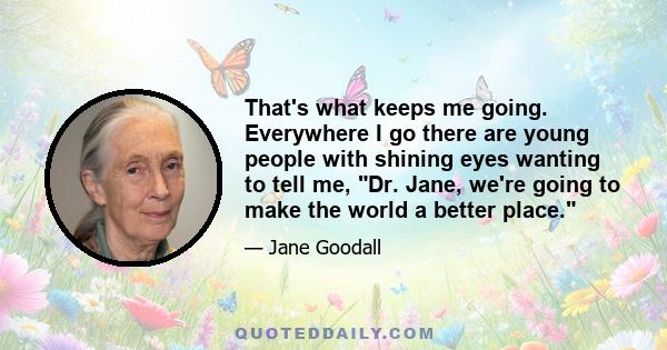 That's what keeps me going. Everywhere I go there are young people with shining eyes wanting to tell me, Dr. Jane, we're going to make the world a better place.