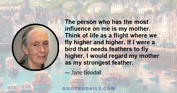 The person who has the most influence on me is my mother. Think of life as a flight where we fly higher and higher. If I were a bird that needs feathers to fly higher, I would regard my mother as my strongest feather.