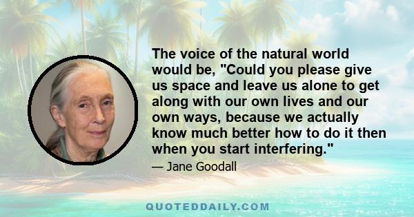 The voice of the natural world would be, Could you please give us space and leave us alone to get along with our own lives and our own ways, because we actually know much better how to do it then when you start