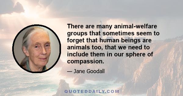 There are many animal-welfare groups that sometimes seem to forget that human beings are animals too, that we need to include them in our sphere of compassion.