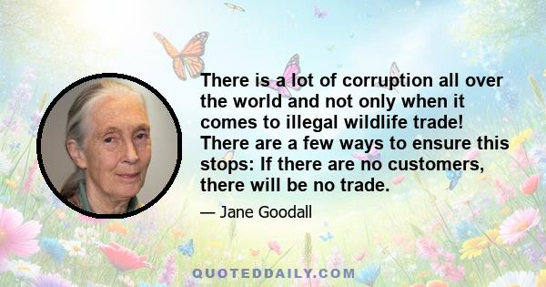 There is a lot of corruption all over the world and not only when it comes to illegal wildlife trade! There are a few ways to ensure this stops: If there are no customers, there will be no trade.