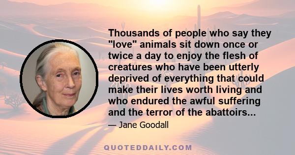 Thousands of people who say they love animals sit down once or twice a day to enjoy the flesh of creatures who have been utterly deprived of everything that could make their lives worth living and who endured the awful